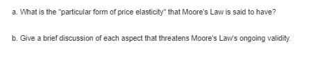 a. What is the "particular form of price elasticity" that Moore's Law is said to have?
b. Give a brief discussion of each aspect that threatens Moore's Laws ongoing validity.
