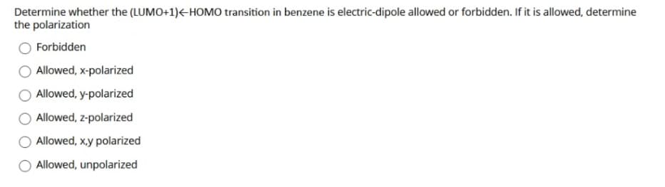 Determine whether the (LUMO+1)<-HOMO transition in benzene is electric-dipole allowed or forbidden. If it is allowed, determine
the polarization
Forbidden
Allowed, x-polarized
Allowed, y-polarized
Allowed, z-polarized
Allowed, x.y polarized
Allowed, unpolarized
