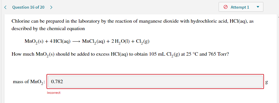 Chlorine can be prepared in the laboratory by the reaction of manganese dioxide with hydrochloric acid, HCl(aq), as
described by the chemical equation
MnO,(s) + 4 HCI(aq) → MNCI,(aq) + 2 H,O(1) + Cl,(g)
How much Mn0,(s) should be added to excess HCI(aq) to obtain 105 mL Cl,(g) at 25 °C and 765 Torr?

