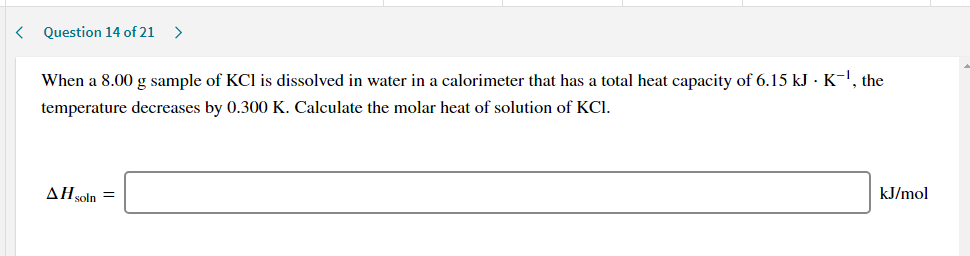 When a 8.00 g sample of KCI is dissolved in water in a calorimeter that has a total heat capacity of 6.15 kJ · K-!, the
temperature decreases by 0.300 K. Calculate the molar heat of solution of KCI.
