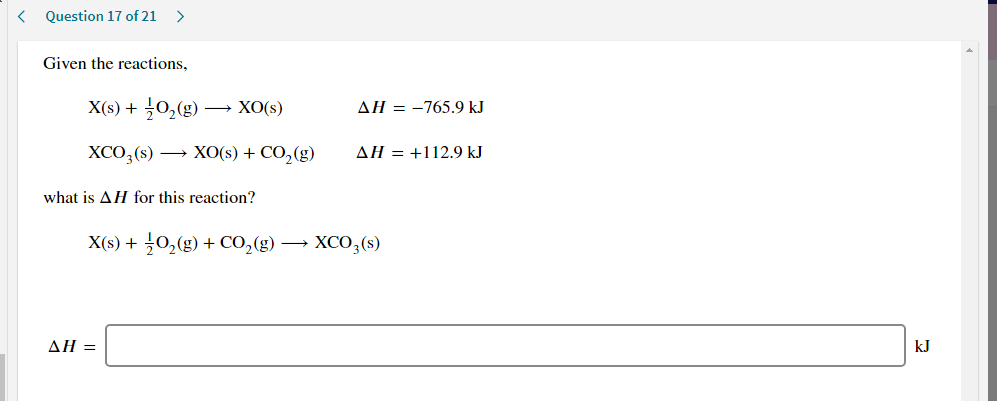 Given the reactions,
X(s) + 0,(g) → XO(s)
AH = -765.9 kJ
XCO,(s) → XO(s) + CO,(g)
AH = +112.9 kJ
what is AH for this reaction?
X(s) + 0,(g) + CO,(g) → XCO;(s)
