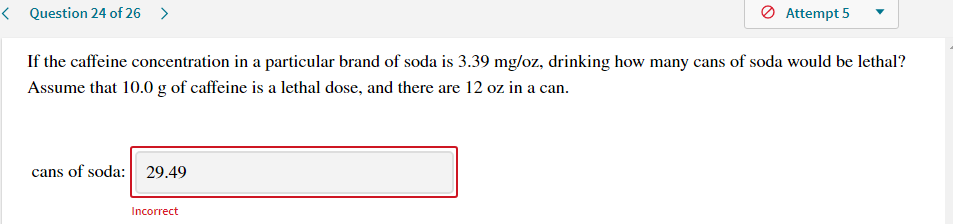 If the caffeine concentration in a particular brand of soda is 3.39 mg/oz, drinking how many cans of soda would be lethal?
Assume that 10.0 g of caffeine is a lethal dose, and there are 12 oz in a can.
