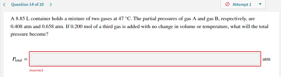A 8.85 L container holds a mixture of two gases at 47 °C. The partial pressures of gas A and gas B, respectively, are
0.408 atm and 0.658 atm. If 0.200 mol of a third gas is added with no change in volume or temperature, what will the total
pressure become?
Protal
atm
Incorrect
||
