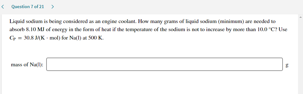 Liquid sodium is being considered as an engine coolant. How many grams of liquid sodium (minimum) are needed to
absorb 8.10 MJ of energy in the form of heat if the temperature of the sodium is not to increase by more than 10.0 °C? Use
Cp = 30.8 J/(K · mol) for Na(1l) at 500 K.
