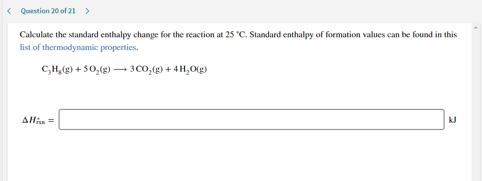 Calculate the standard enthalpy change for the reaction at 25 °C. Standard enthalpy of formation values can be found in this
list of thermodynamic properties.
C;H¿(g) + 50,(g) → 3 CO,(g) + 4 H,O(g)
ΔΗ
kJ
rxn
