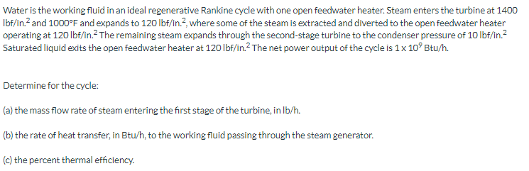 Water is the working fluid in an ideal regenerative Rankine cycle with one open feedwater heater. Steam enters the turbine at 1400
Ibf/in.? and 1000°F and expands to 120 lbf/in.?, where some of the steam is extracted and diverted to the open feedwater heater
operating at 120 lbf/in.? The remaining steam expands through the second-stage turbine to the condenser pressure of 10 lbf/in.2
Saturated liquid exits the open feedwater heater at 120 lbf/in.? The net power output of the cycle is 1 x 10° Btu/h.
Determine for the cycle:
(a) the mass flow rate of steam entering the first stage of the turbine, in Ib/h.
(b) the rate of heat transfer, in Btu/h, to the working fluid passing through the steam generator.
(c) the percent thermal efficiency.
