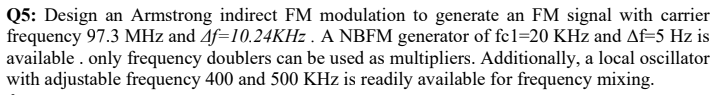 Q5: Design an Armstrong indirect FM modulation to generate an FM signal with carrier
frequency 97.3 MHz and 4f=10.24KHZ . A NBFM generator of fc1=20 KHz and Af=5 Hz is
available . only frequency doublers can be used as multipliers. Additionally, a local oscillator
with adjustable frequency 400 and 500 KHz is readily available for frequency mixing.
