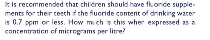 It is recommended that children should have fluoride supple-
ments for their teeth if the fluoride content of drinking water
is 0.7 ppm or less. How much is this when expressed as a
concentration of micrograms per litre?