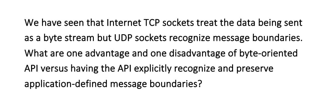 We have seen that Internet TCP sockets treat the data being sent
as a byte stream but UDP sockets recognize message boundaries.
What are one advantage and one disadvantage of byte-oriented
API versus having the API explicitly recognize and preserve
application-defined message boundaries?
