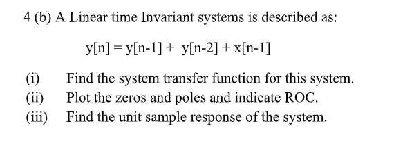 4 (b) A Linear time Invariant systems is described as:
y[n] = y[n-1]+ y[n-2] + x[n-1]
(i)
Find the system transfer function for this system.
(ii)
Plot the zeros and poles and indicate ROC.
(iii)
Find the unit sample response of the system.
