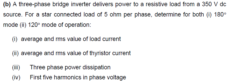 (b) A three-phase bridge inverter delivers power to a resistive load from a 350 V dc
source. For a star connected load of 5 ohm per phase, determine for both (i) 180°
mode (ii) 120° mode of operation:
(i) average and rms value of load current
(ii) average and rms value of thyristor current
(ii)
Three phase power dissipation
(iv)
First five harmonics in phase voltage
