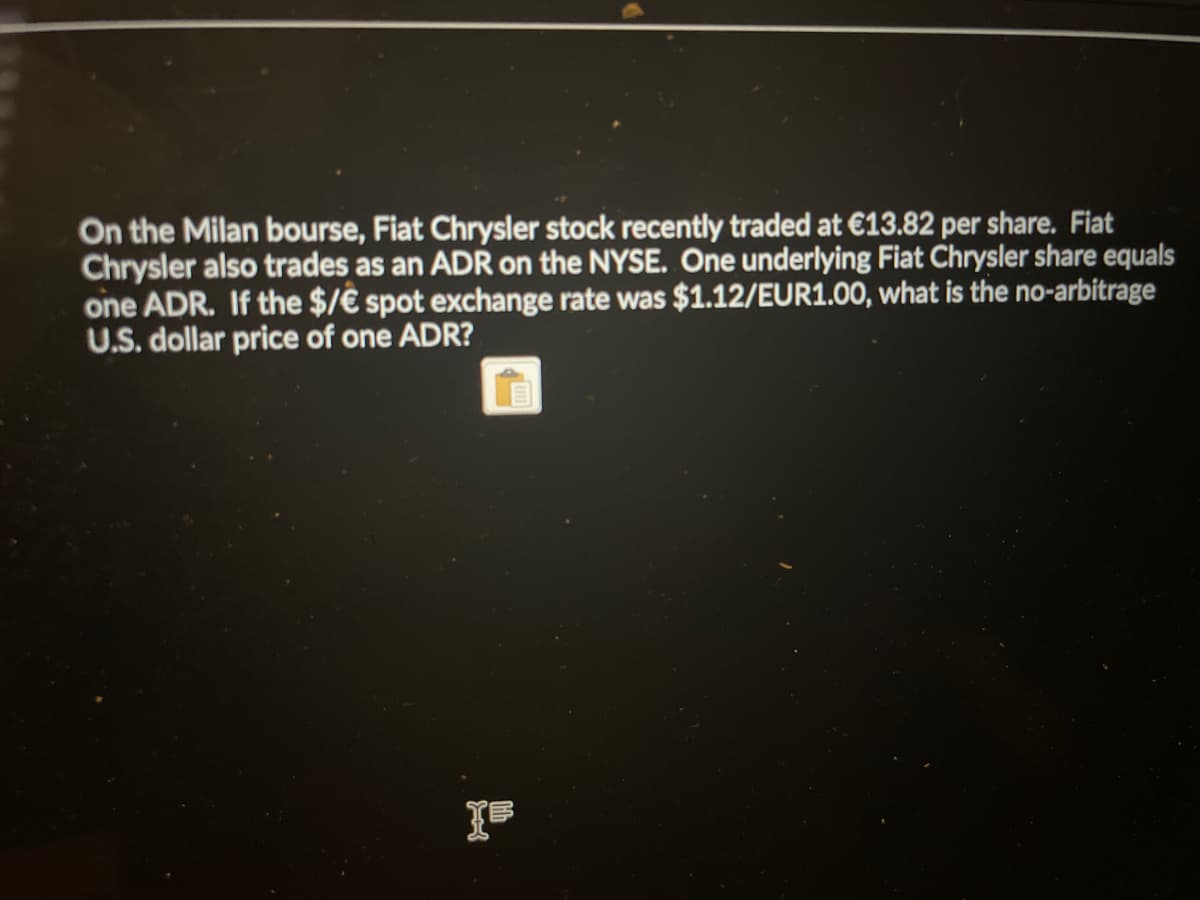 On the Milan bourse, Fiat Chrysler stock recently traded at €13.82 per share. Fiat
Chrysler also trades as an ADR on the NYSE. One underlying Fiat Chrysler share equals
one ADR. If the $/€ spot exchange rate was $1.12/EUR1.00, what is the no-arbitrage
U.S. dollar price of one ADR?
