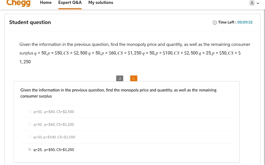 Chegg Home Expert Q&A My solutions
Student question
1
Time Left: 00:09:32
Given the information in the previous question, find the monopoly price and quantity, as well as the remaining consumer
surplus q = 50,p = $50, CS = $2,500 q = 50,p = $60, CS = $1,250 q = 50, p = $100,CS = $2,500 q = 25,p = $50,CS = $
1,250
Given the information in the previous question, find the monopoly price and quantity, as well as the remaining
consumer surplus
Oq=50, p=$50, CS=$2,500
Oq=50, p=$60, CS=$1,250
Oq=50, p=$100, CS=$2,500
q=25, p=$50, CS=$1,250