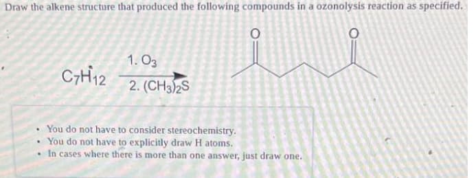 Draw the alkene structure that produced the following compounds in a ozonolysis reaction as specified.
1. O3
2. (CH3)2S
You do not have to consider stereochemistry.
You do not have to explicitly draw H atoms.
In cases where there is more than one answer, just draw one.
