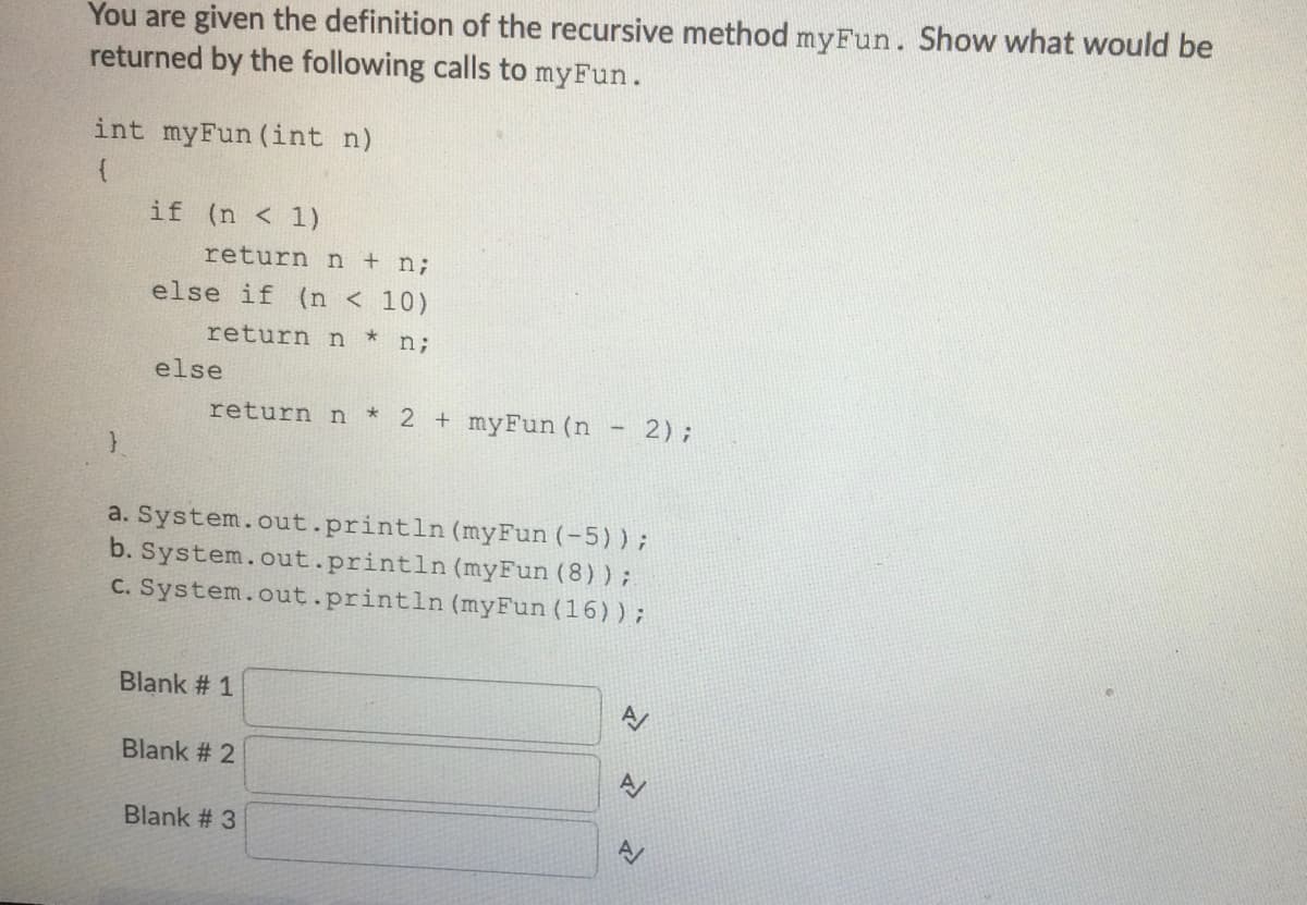 You are given the definition of the recursive method myFun. Show what would be
returned by the following calls to myFun.
int myFun (int n)
if (n < 1)
return n + n;
else if (n < 10)
return n * n;
else
return n
*2 +myFun (n
2);
a. System.out.println (myFun (-5)) ;
b. System.out.println (myFun (8));
C. System.out.println (myFun (16));
Blank # 1
Blank # 2
Blank # 3
