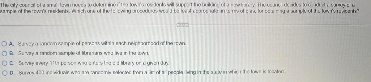 The city council of a small town needs to determine if the town's residents will support the building of a new library. The council decides to conduct a survey of a
sample of the town's residents. Which one of the following procedures would be least appropriate, in terms of bias, for obtaining a sample of the town's residents?
IEEED
O A. Survey a random sample of persons within each neighborhood of the town.
OB. Survey a random sample of librarians who live
the town.
OC. Survey every 11th person who enters the old library on a given day.
O D. Survey 400 individuals who are randomly selected from a list of all people living in the state in which the town is located.