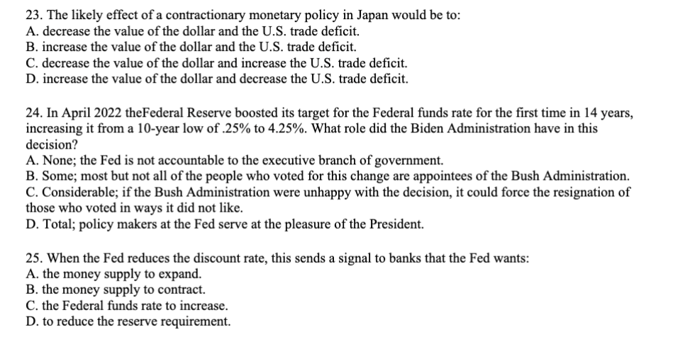 23. The likely effect of a contractionary monetary policy in Japan would be to:
A. decrease the value of the dollar and the U.S. trade deficit.
B. increase the value of the dollar and the U.S. trade deficit.
C. decrease the value of the dollar and increase the U.S. trade deficit.
D. increase the value of the dollar and decrease the U.S. trade deficit.
24. In April 2022 the Federal Reserve boosted its target for the Federal funds rate for the first time in 14 years,
increasing it from a 10-year low of .25% to 4.25%. What role did the Biden Administration have in this
decision?
A. None; the Fed is not accountable to the executive branch of government.
B. Some; most but not all of the people who voted for this change are appointees of the Bush Administration.
C. Considerable; if the Bush Administration were unhappy with the decision, it could force the resignation of
those who voted in ways it did not like.
D. Total; policy makers at the Fed serve at the pleasure of the President.
25. When the Fed reduces the discount rate, this sends a signal to banks that the Fed wants:
A. the money supply to expand.
B. the money supply to contract.
C. the Federal funds rate to increase.
D. to reduce the reserve requirement.