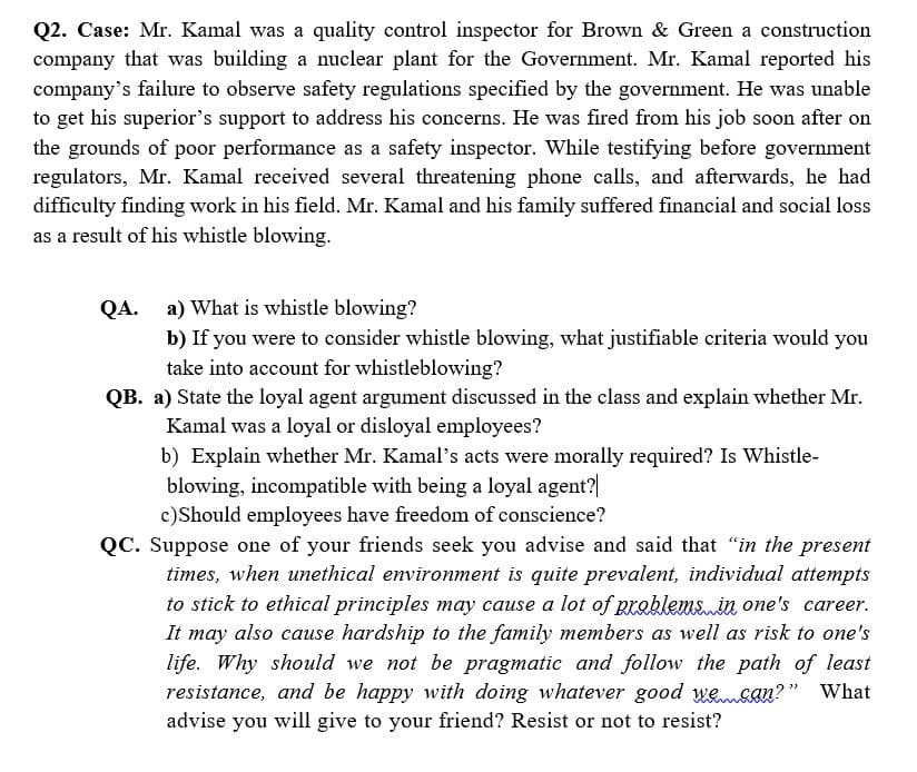 Q2. Case: Mr. Kamal was a quality control inspector for Brown & Green a construction
company that was building a nuclear plant for the Government. Mr. Kamal reported his
company's failure to observe safety regulations specified by the government. He was unable
to get his superior's support to address his concerns. He was fired from his job soon after on
the grounds of poor performance as a safety inspector. While testifying before government
regulators, Mr. Kamal received several threatening phone calls, and afterwards, he had
difficulty finding work in his field. Mr. Kamal and his family suffered financial and social loss
as a result of his whistle blowing.
QA.
a) What is whistle blowing?
b) If you were to consider whistle blowing, what justifiable criteria would you
take into account for whistleblowing?
QB. a) State the loyal agent argument discussed in the class and explain whether Mr.
Kamal was a loyal or disloyal employees?
b) Explain whether Mr. Kamal's acts were morally required? Is Whistle-
blowing, incompatible with being a loyal agent?
c)Should employees have freedom of conscience?
QC. Suppose one of your friends seek you advise and said that “in the present
times, when unethical environment is quite prevalent, individual attempts
to stick to ethical principles may cause a lot of problems in one's career.
It may also cause hardship to the family members as well as risk to one's
life. Why should we not be pragmatic and follow the path of least
resistance, and be happy with doing whatever good wesln?" What
advise you will give to your friend? Resist or not to resist?
