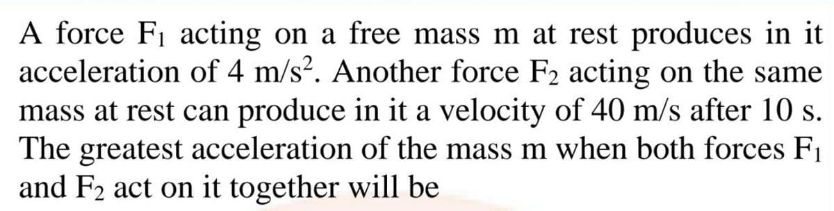A force F1 acting on a free mass m at rest produces in it
acceleration of 4 m/s?. Another force F2 acting on the same
mass at rest can produce in it a velocity of 40 m/s after 10 s.
The greatest acceleration of the mass m when both forces F1
and F2 act on it together will be

