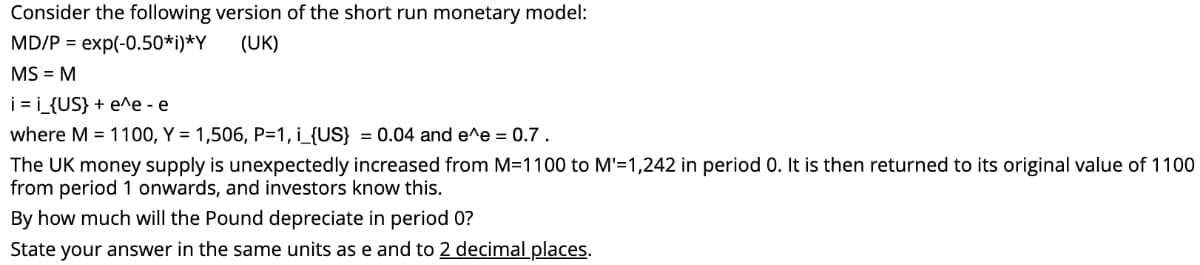 Consider the following version of the short run monetary model:
MD/P = exp(-0.50*i)*Y
(UK)
MS = M
i = i_{US} + e^e - e
where M = 1100, Y = 1,506, P=1, i_{US} = 0.04 and e^e = 0.7 .
The UK money supply is unexpectedly increased from M=1100 to M'=1,242 in period 0. It is then returned to its original value of 1100
from period 1 onwards, and investors know this.
By how much will the Pound depreciate in period 0?
State your answer in the same units as e and to 2 decimal places.
