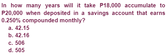 In how many years will it take P18,000 accumulate to
P20,000 when deposited in a savings account that earns
0.250% compounded monthly?
a. 42.15
b. 42.16
c. 506
d. 505