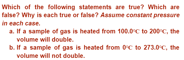 Which of the following statements are true? Which are
false? Why is each true or false? Assume constant pressure
in each case.
a. If a sample of gas is heated from 100.0°C to 200°C, the
volume will double.
b. If a sample of gas is heated from 0°C to 273.0°C, the
volume will not double.