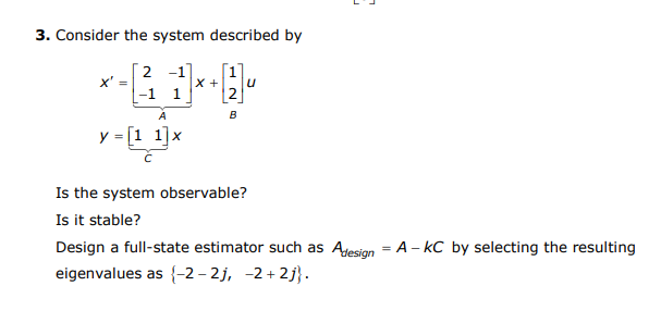 3. Consider the system described by
2 -1
X +
-1 1
A
B
y = [1 1]x
Is the system observable?
Is it stable?
Design a full-state estimator such as Ajesign = A - kC by selecting the resulting
eigenvalues as {-2 – 2j, -2 + 2j} .
