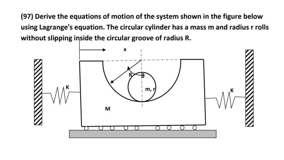 (97) Derive the equations of motion of the system shown in the figure below
using Lagrange's equation. The circular cylinder has a mass m and radius r rolls
without slipping inside the circular groove of radius R.
m,
M
