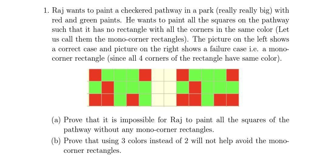 1. Raj wants to paint a checkered pathway in a park (really really big) with
red and green paints. He wants to paint all the squares on the pathway
such that it has no rectangle with all the corners in the same color (Let
us call them the mono-corner rectangles). The picture on the left shows
a correct case and picture on the right shows a failure case i.e. a mono-
corner rectangle (since all 4 corners of the rectangle have same color).
(a) Prove that it is impossible for Raj to paint all the squares of the
pathway without any mono-corner rectangles.
(b) Prove that using 3 colors instead of 2 will not help avoid the mono-
corner rectangles.