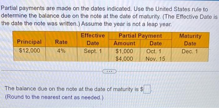 Partial payments are made on the dates indicated. Use the United States rule to
determine the balance due on the note at the date of maturity. (The Effective Date is
the date the note was written.) Assume the year is not a leap year.
Principal
$12,000
Rate
4%
Effective
Date
Sept. 1
Partial Payment
Date
Oct. 1
Nov. 15
Amount
$1,000
$4,000
The balance due on the note at the date of maturity is $
(Round to the nearest cent as needed.)
Maturity
Date
Dec. 1