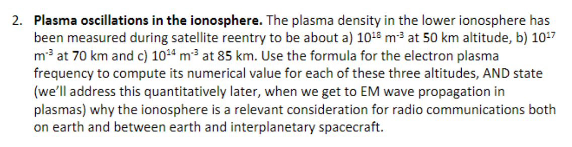 2. Plasma oscillations in the ionosphere. The plasma density in the lower ionosphere has
been measured during satellite reentry to be about a) 10¹8 m-³ at 50 km altitude, b) 10¹7
m-³ at 70 km and c) 10¹4 m²³ at 85 km. Use the formula for the electron plasma
frequency to compute its numerical value for each of these three altitudes, AND state
(we'll address this quantitatively later, when we get to EM wave propagation in
plasmas) why the ionosphere is a relevant consideration for radio communications both
on earth and between earth and interplanetary spacecraft.