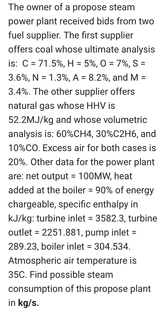=
The owner of a propose steam
power plant received bids from two
fuel supplier. The first supplier
offers coal whose ultimate analysis
is: C = 71.5%, H = 5%, 0 = 7%, S =
3.6%, N = 1.3%, A = 8.2%, and M
3.4%. The other supplier offers
natural gas whose HHV is
52.2MJ/kg and whose volumetric
analysis is: 60% CH4, 30%C2H6, and
10%CO. Excess air for both cases is
20%. Other data for the power plant
are: net output = 100MW, heat
added at the boiler = 90% of energy
chargeable, specific enthalpy in
kJ/kg: turbine inlet = 3582.3, turbine
outlet = 2251.881, pump inlet =
289.23, boiler inlet = 304.534.
Atmospheric air temperature is
35C. Find possible steam
consumption of this propose plant
in kg/s.