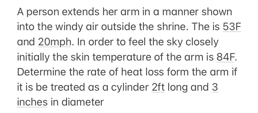 A person extends her arm in a manner shown
into the windy air outside the shrine. The is 53F
and 20mph. In order to feel the sky closely
initially the skin temperature of the arm is 84F.
Determine the rate of heat loss form the arm if
it is be treated as a cylinder 2ft long and 3
inches in diameter