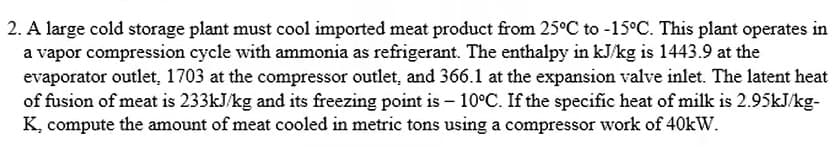 2. A large cold storage plant must cool imported meat product from 25°C to -15°C. This plant operates in
a vapor compression cycle with ammonia as refrigerant. The enthalpy in kJ/kg is 1443.9 at the
evaporator outlet, 1703 at the compressor outlet, and 366.1 at the expansion valve inlet. The latent heat
of fusion of meat is 233kJ/kg and its freezing point is -10°C. If the specific heat of milk is 2.95kJ/kg-
K, compute the amount of meat cooled in metric tons using a compressor work of 40kW.