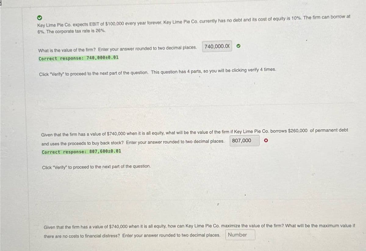 Key Lime Pie Co. expects EBIT of $100,000 every year forever. Key Lime Pie Co. currently has no debt and its cost of equity is 10%. The firm can borrow at
6%. The corporate tax rate is 26%.
What is the value of the firm? Enter your answer rounded to two decimal places.
740,000.00 O
Correct response: 740,000±0.01
Click "Verify" to proceed to the next part of the question. This question has 4 parts, so you will be clicking verify 4 times.
Given that the firm has a value of $740,000 when it is all equity, what will be the value of the firm if Key Lime Pie Co. borrows $260,000 of permanent debt
807,000
and uses the proceeds to buy back stock? Enter your answer rounded to two decimal places.
Correct response: 807,600±0.01
Click "Verify" to proceed to the next part of the question.
Given that the firm has a value of $740,000 when it is all equity, how can Key Lime Pie Co. maximize the value of the firm? What will be the maximum value if
there are no costs to financial distress? Enter your answer rounded to two decimal places.
Number