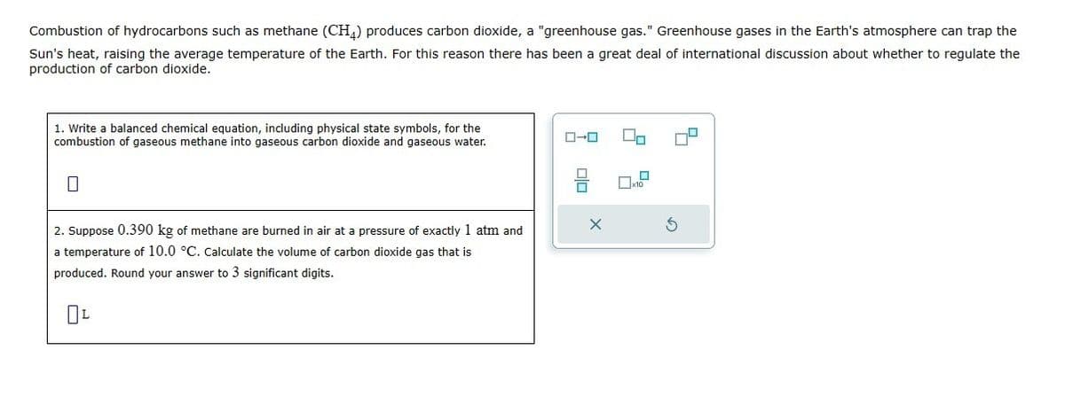 Combustion of hydrocarbons such as methane (CH4) produces carbon dioxide, a "greenhouse gas." Greenhouse gases in the Earth's atmosphere can trap the
Sun's heat, raising the average temperature of the Earth. For this reason there has been a great deal of international discussion about whether to regulate the
production of carbon dioxide.
1. Write a balanced chemical equation, including physical state symbols, for the
combustion of gaseous methane into gaseous carbon dioxide and gaseous water.
2. Suppose 0.390 kg of methane are burned in air at a pressure of exactly 1 atm and
a temperature of 10.0 °C. Calculate the volume of carbon dioxide gas that is
produced. Round your answer to 3 significant digits.
☐ L
ローロ
x10