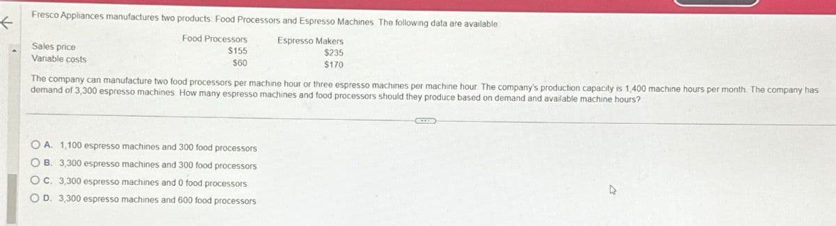 Fresco Appliances manufactures two products. Food Processors and Espresso Machines The following data are available
Sales price
Variable costs
Food Processors
Espresso Makers
$155
$60
$235
$170
The company can manufacture two food processors per machine hour or three espresso machines per machine hour. The company's production capacity is 1,400 machine hours per month. The company has
demand of 3,300 espresso machines How many espresso machines and food processors should they produce based on demand and available machine hours?
OA. 1,100 espresso machines and 300 food processors
OB. 3,300 espresso machines and 300 food processors
OC. 3,300 espresso machines and 0 food processors
OD. 3,300 espresso machines and 600 food processors