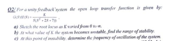Q2 For a unity feedback'system the open loop transfer function is given by:
GSHIS)--
S(s 28 7)*
a) Sketch the roat locus as K varied from 0 to o,
b) At what value of K the system becomes unstable, find the range of stability.
c) At this point of instability, determine the frequency of oscillation of the system.
