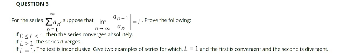 QUESTION 3
an+1
For the series Eaw suppose that lim
an'
n =1
= [. Prove the following:
an
If 0<L<1, then the series converges absolutely.
If L> 1, the series diverges.
= 1, The test is inconclusive. Give two examples of series for which, L = 1 and the first is convergent and the second is divergent.
If L
