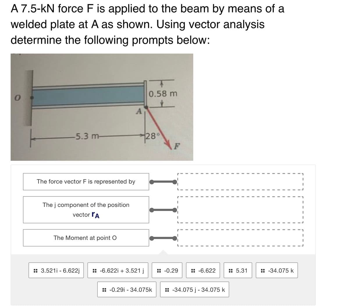 A 7.5-kN force F is applied to the beam by means of a
welded plate at A as shown. Using vector analysis
determine the following prompts below:
0.58 m
28°
F
-5.3 m-
The force vector F is represented by
The j component of the position
vector rA
The Moment at point O
:: 3.521i - 6.622j
:: -6.622i + 3.521 j
:: -0.29
:: -6.622
:: 5.31
:: -34.075 k
:: -0.29i - 34.075k
: -34.075 j - 34.075 k
