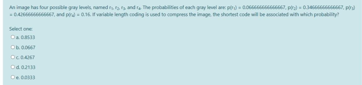 An image has four possible gray levels, named r1, r2, r3, and ra. The probabilities of each gray level are: p(r1) = 0.066666666666667, p(r2) = 0.34666666666667, p(r3)
= 0.42666666666667, and p(ra) = 0.16. If variable length coding is used to compress the image, the shortest code will be associated with which probability?
Select one:
O a. 0.8533
Ob. 0.0667
O. 0.4267
Od. 0.2133
Oe. 0.0333
