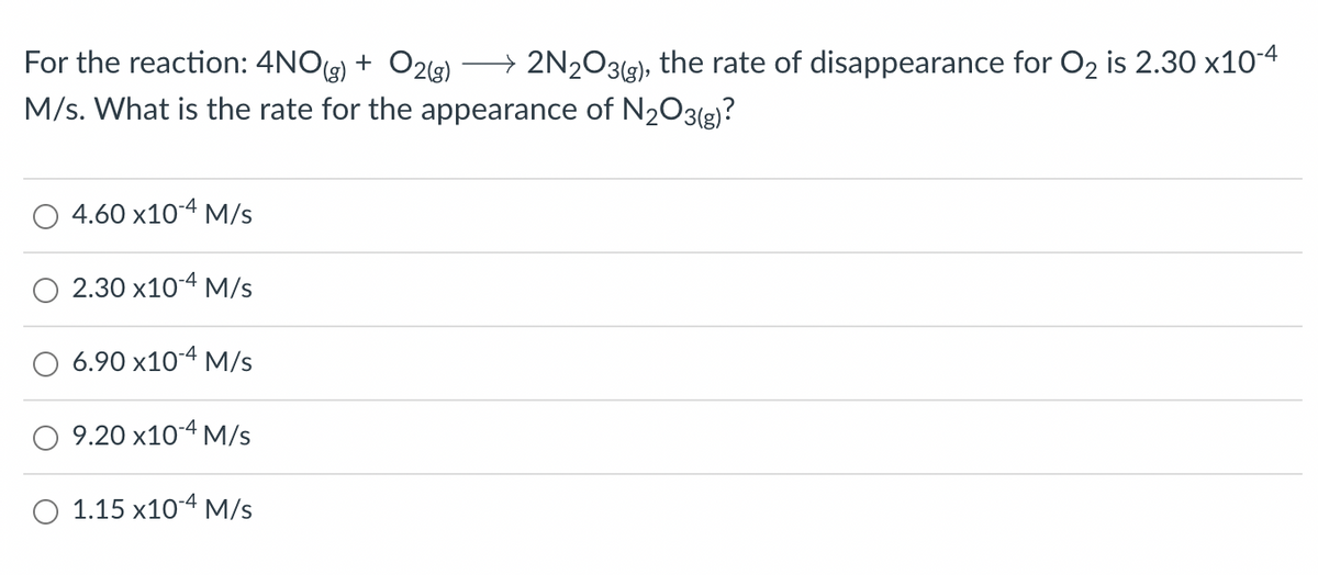 For the reaction: 4NO(g) + O2(g) → 2N₂O3(g), the rate of disappearance for O₂ is 2.30 x10-4
M/s. What is the rate for the appearance of N₂O3(g)?
4.60 x10-4 M/s
2.30 x10-4 M/s
6.90 x10-4 M/s
9.20 x10-4 M/s
O 1.15 x10-4 M/s
