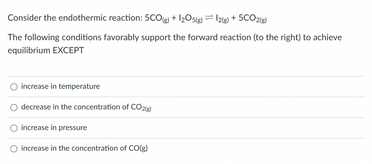 Consider the endothermic reaction: 5CO(g) + 1₂05(g) = 2(g) + 5CO2(g)
The following conditions favorably support the forward reaction (to the right) to achieve
equilibrium EXCEPT
increase in temperature
decrease in the concentration of CO2(g)
increase in pressure
increase in the concentration of CO(g)