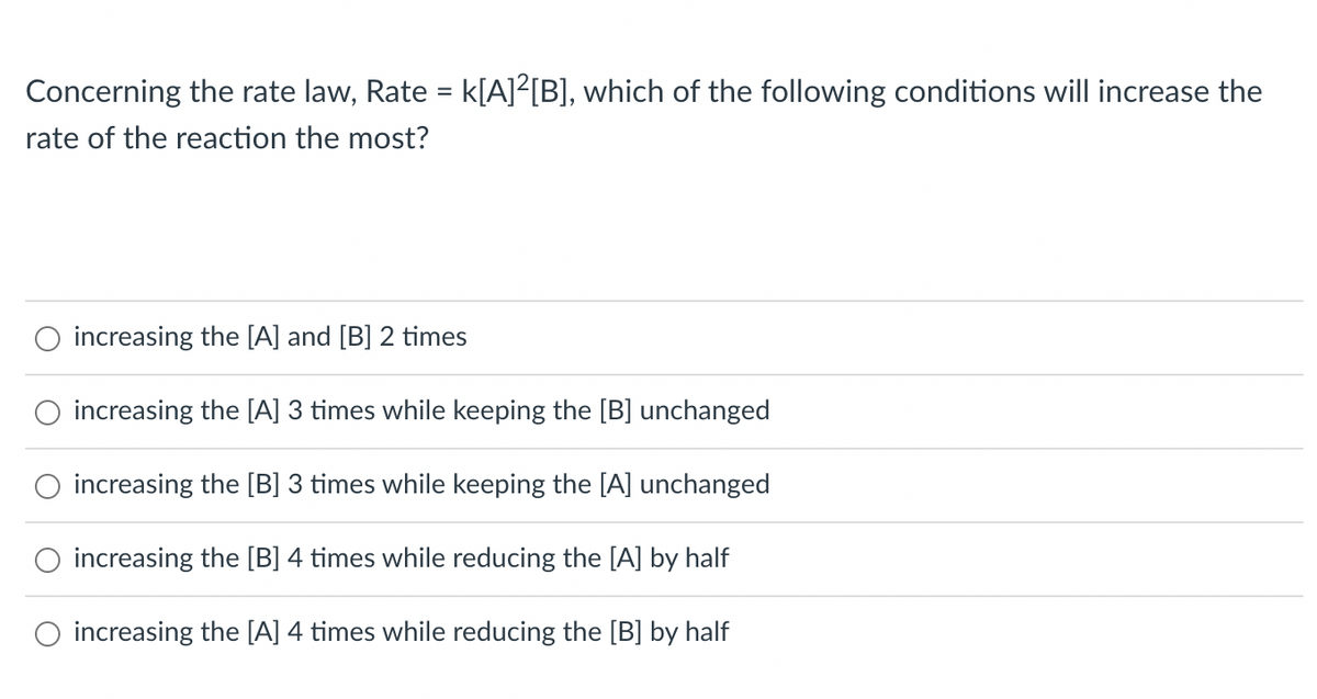 Concerning the rate law, Rate = k[A]²[B], which of the following conditions will increase the
rate of the reaction the most?
increasing the [A] and [B] 2 times
increasing the [A] 3 times while keeping the [B] unchanged
increasing the [B] 3 times while keeping the [A] unchanged
increasing the [B] 4 times while reducing the [A] by half
increasing the [A] 4 times while reducing the [B] by half