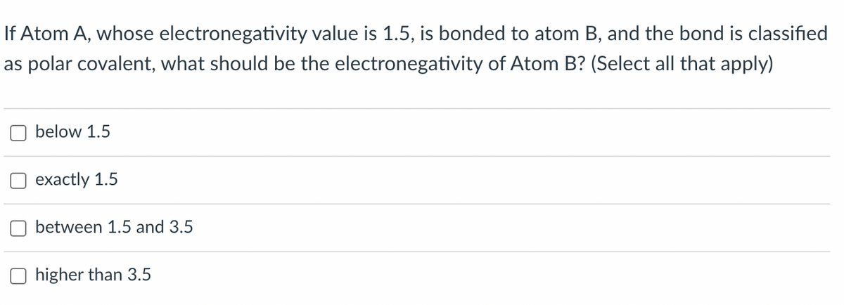 If Atom A, whose electronegativity value is 1.5, is bonded to atom B, and the bond is classified
as polar covalent, what should be the electronegativity of Atom B? (Select all that apply)
below 1.5
exactly 1.5
between 1.5 and 3.5
higher than 3.5