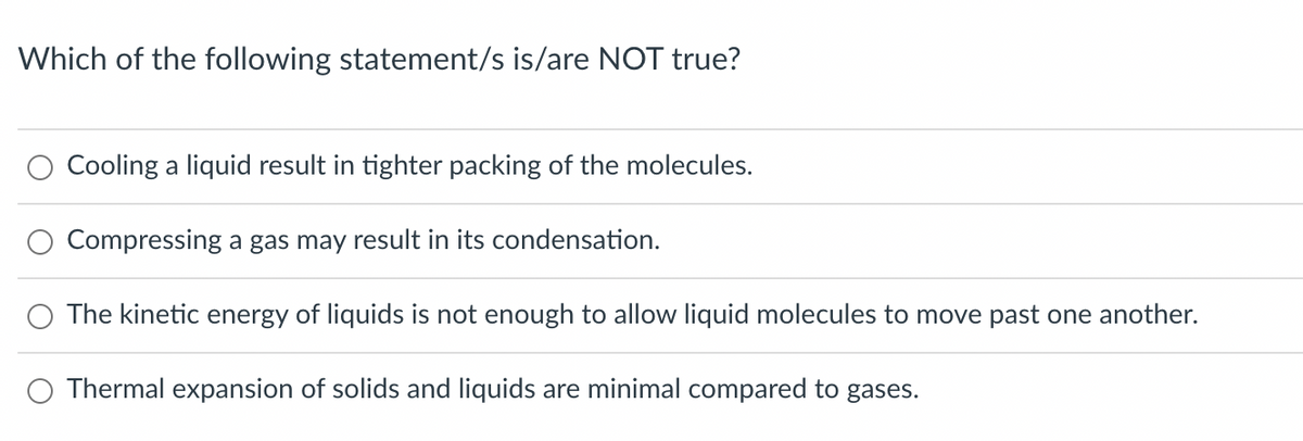 Which of the following statement/s is/are NOT true?
Cooling a liquid result in tighter packing of the molecules.
Compressing a gas may result in its condensation.
The kinetic energy of liquids is not enough to allow liquid molecules to move past one another.
Thermal expansion of solids and liquids are minimal compared to gases.