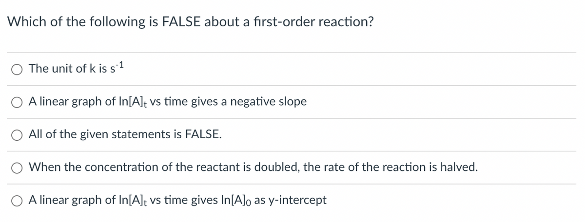 Which of the following is FALSE about a first-order reaction?
The unit of k is s-1
A linear graph of In[A] vs time gives a negative slope
All of the given statements is FALSE.
When the concentration of the reactant is doubled, the rate of the reaction is halved.
linear graph of In[A]t vs time gives In[A]o as y-intercept