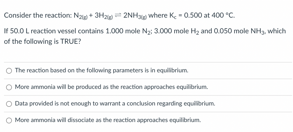Consider the reaction: N2(g) + 3H2(g) 2NH3(g) where Kc = 0.500 at 400 °C.
If 50.0 L reaction vessel contains 1.000 mole N₂; 3.000 mole H₂ and 0.050 mole NH3, which
of the following is TRUE?
The reaction based on the following parameters is in equilibrium.
More ammonia will be produced as the reaction approaches equilibrium.
Data provided is not enough to warrant a conclusion regarding equilibrium.
More ammonia will dissociate as the reaction approaches equilibrium.