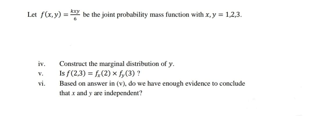 kxy
Let f(x,y) = be the joint probability mass function with x, y = 1,2,3.
iv.
Construct the marginal distribution of y.
Is f(2,3) = fr(2) x fy(3) ?
V.
vi.
Based on answer in (v), do we have enough evidence to conclude
that x and y are independent?
