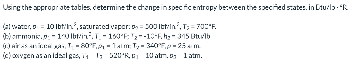 Using the appropriate tables, determine the change in specific entropy between the specified states, in Btu/lb · °R.
(a) water, p1 = 10 Ibf/in.?, saturated vapor; p2 = 500 Ibf/in.?, T2 = 700°F.
(b) ammonia, p1 = 140 lbf/in.?, T1 = 160°F; T2 = -10°F, h2 = 345 Btu/lb.
(c) air as an ideal gas, T1 = 80°F, p1 = 1 atm; T2 = 340°F, p = 25 atm.
(d) oxygen as an ideal gas, T1 = T2 = 520°R, p1 = 10 atm, p2 = 1 atm.
